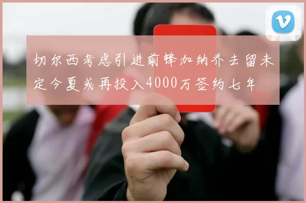 切尔西考虑引进前锋加纳乔去留未定今夏或再投入4000万签约七年