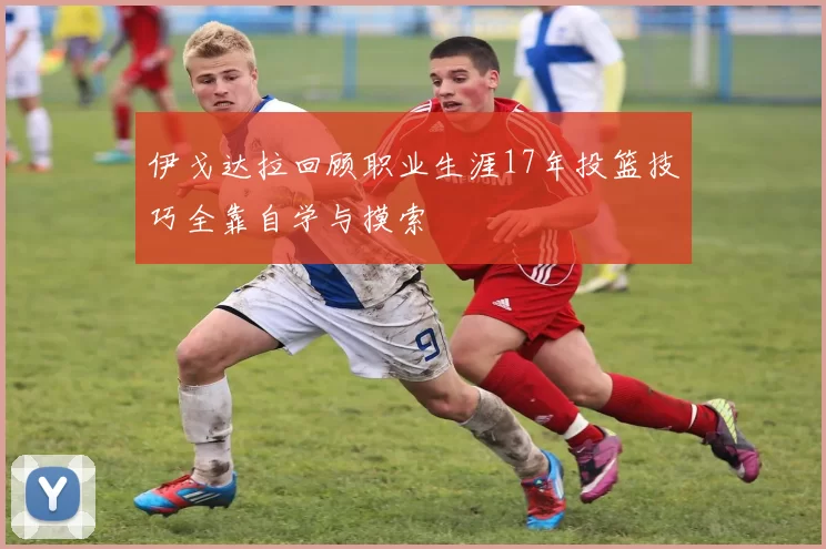 伊戈达拉回顾职业生涯17年投篮技巧全靠自学与摸索