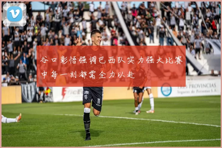 谷口彰悟强调巴西队实力强大比赛中每一刻都需全力以赴
