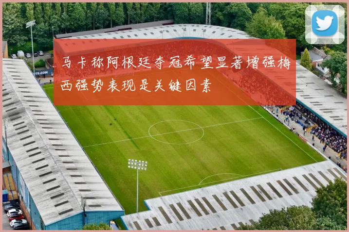 马卡称阿根廷夺冠希望显著增强梅西强势表现是关键因素