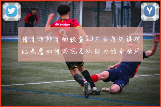 将才与帅才的较量KD三分与失误对比老詹如何实现团队能力的全面压制