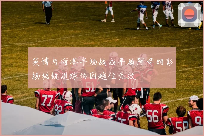英博与海港半场战成平局阿奇姆彭杨铭锐进球均因越位无效