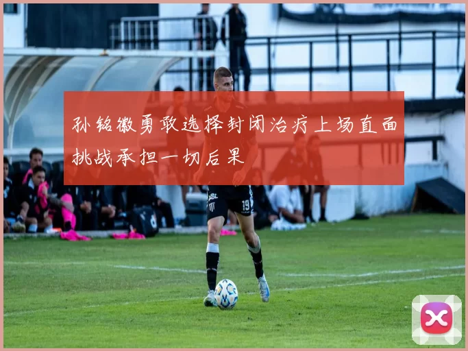 孙铭徽勇敢选择封闭治疗上场直面挑战承担一切后果