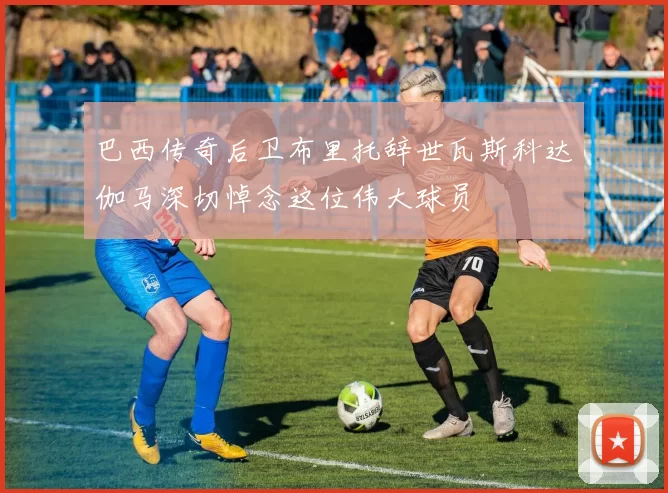 巴西传奇后卫布里托辞世瓦斯科达伽马深切悼念这位伟大球员