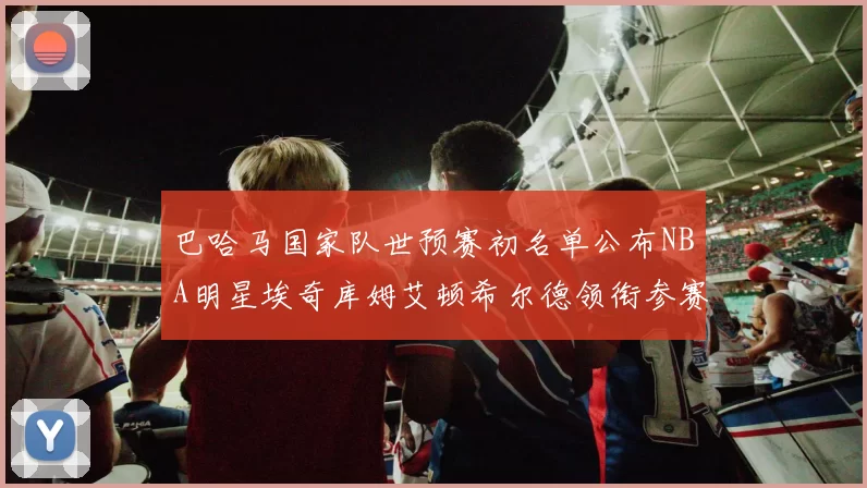 巴哈马国家队世预赛初名单公布NBA明星埃奇库姆艾顿希尔德领衔参赛阵容