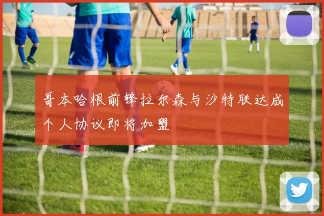 哥本哈根前锋拉尔森与沙特联达成个人协议即将加盟