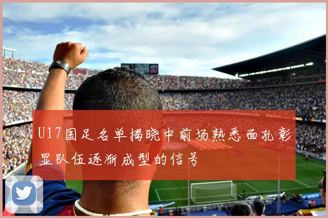 U17国足名单揭晓中前场熟悉面孔彰显队伍逐渐成型的信号