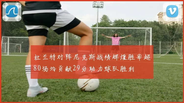 杜兰特对阵尼克斯战绩辉煌胜率超80场均贡献29分助力球队胜利