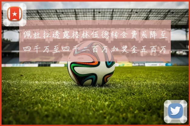 佩杜拉透露格林伍德转会费或降至四千万至四千二百万加奖金五百万至六百万
