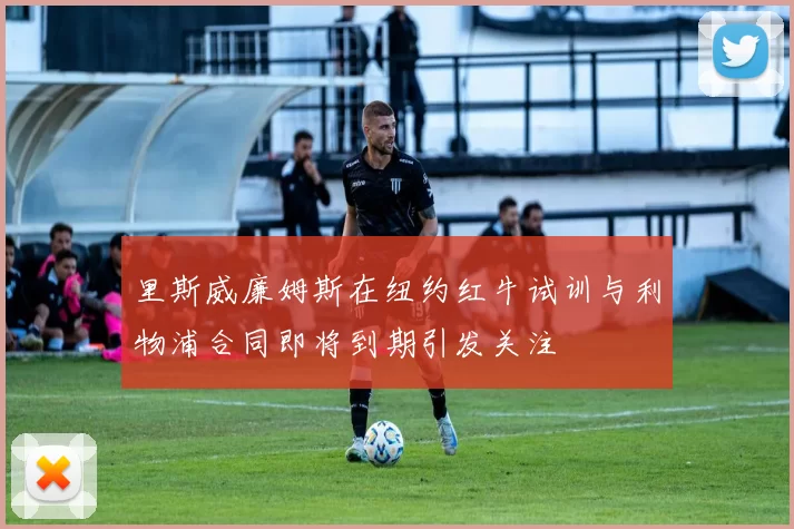里斯威廉姆斯在纽约红牛试训与利物浦合同即将到期引发关注