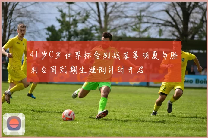 41岁C罗世界杯告别战落幕明夏与胜利合同到期生涯倒计时开启