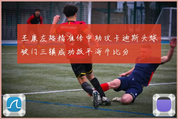王康左路精准传中助攻卡迪斯头球破门三镇成功扳平海牛比分