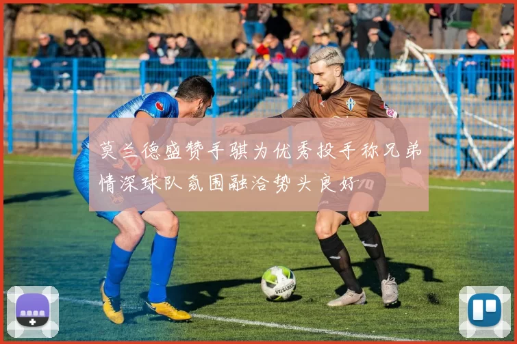 莫兰德盛赞手骐为优秀投手称兄弟情深球队氛围融洽势头良好