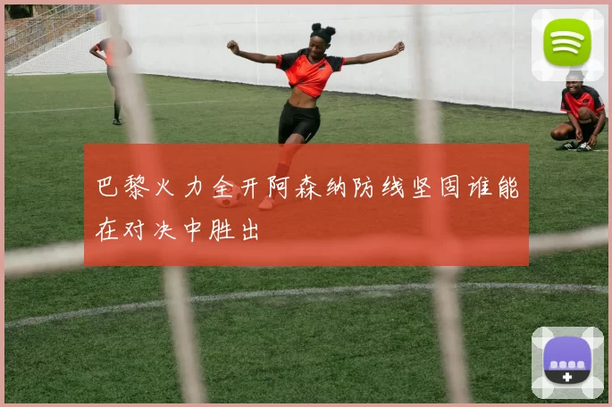 巴黎火力全开阿森纳防线坚固谁能在对决中胜出