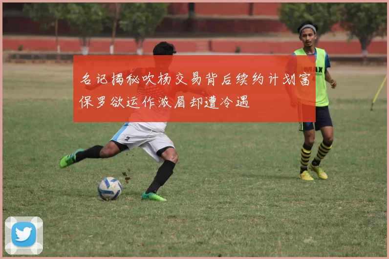 名记揭秘吹杨交易背后续约计划富保罗欲运作浓眉却遭冷遇