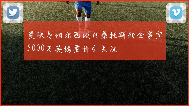 曼联与切尔西谈判桑托斯转会事宜5000万英镑要价引关注