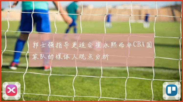 郭士强指导更适合崔永熙而非CBA国家队的媒体人观点分析