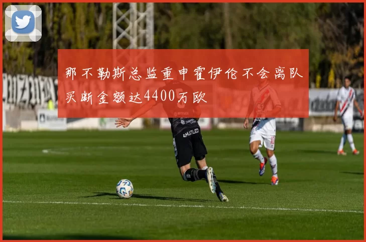 那不勒斯总监重申霍伊伦不会离队买断金额达4400万欧