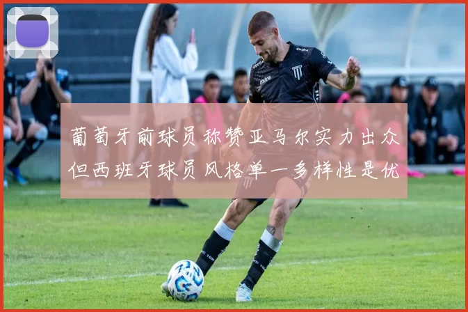 葡萄牙前球员称赞亚马尔实力出众但西班牙球员风格单一多样性是优势