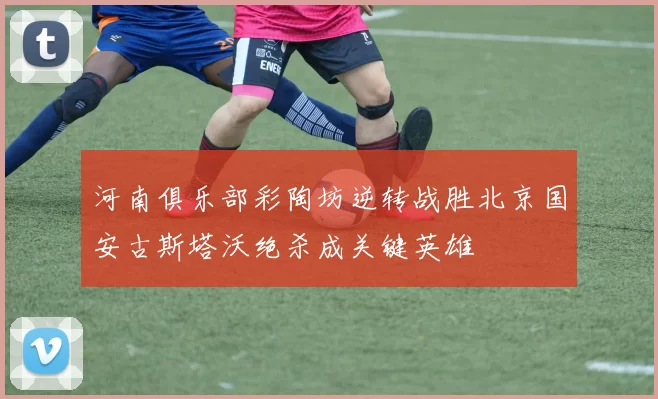 河南俱乐部彩陶坊逆转战胜北京国安古斯塔沃绝杀成关键英雄