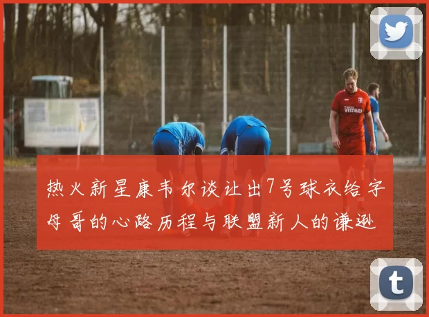 热火新星康韦尔谈让出7号球衣给字母哥的心路历程与联盟新人的谦逊态度