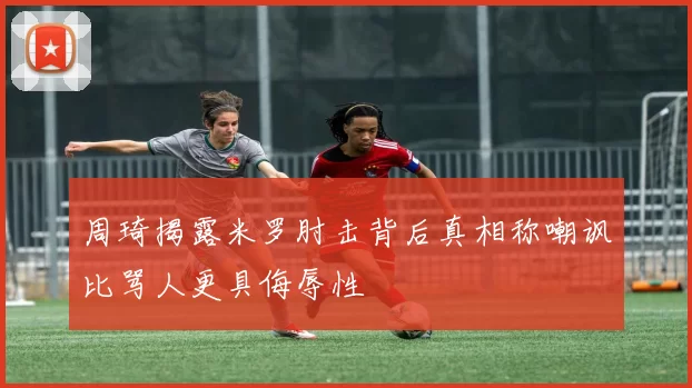 周琦揭露米罗肘击背后真相称嘲讽比骂人更具侮辱性