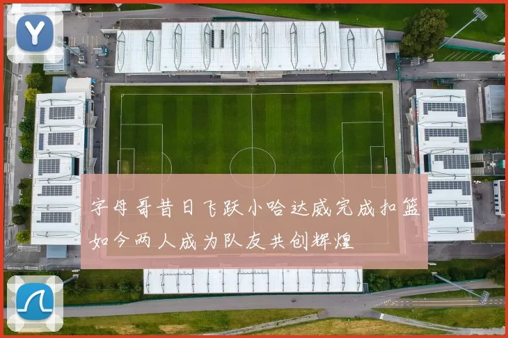字母哥昔日飞跃小哈达威完成扣篮如今两人成为队友共创辉煌
