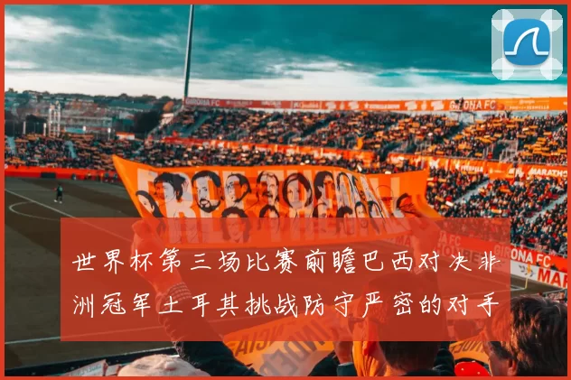 世界杯第三场比赛前瞻巴西对决非洲冠军土耳其挑战防守严密的对手
