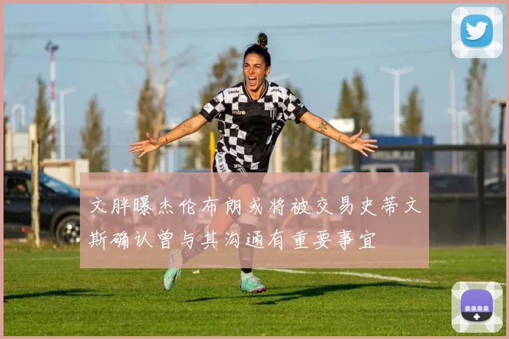 文胖曝杰伦布朗或将被交易史蒂文斯确认曾与其沟通有重要事宜