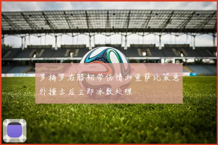 罗梅罗右膝韧带伤情加重萨比策意外撞击后立即冰敷处理