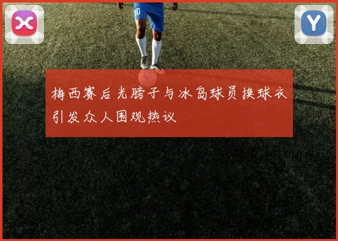 梅西赛后光膀子与冰岛球员换球衣引发众人围观热议