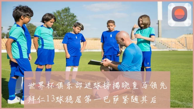 世界杯俱乐部进球榜揭晓皇马领先拜仁13球稳居第一巴萨紧随其后